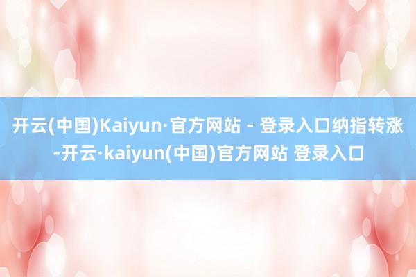 开云(中国)Kaiyun·官方网站 - 登录入口纳指转涨-开云·kaiyun(中国)官方网站 登录入口