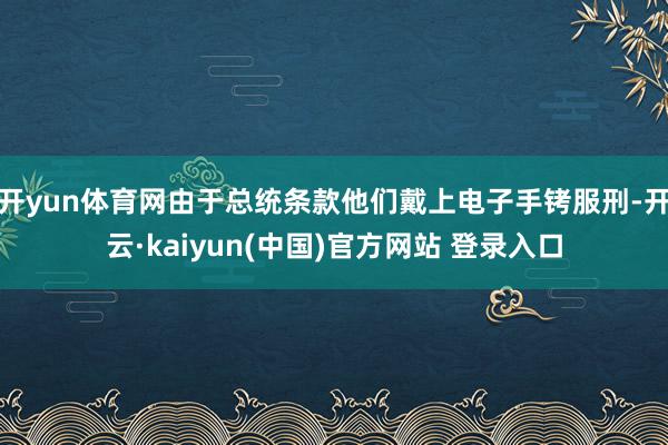 开yun体育网由于总统条款他们戴上电子手铐服刑-开云·kaiyun(中国)官方网站 登录入口